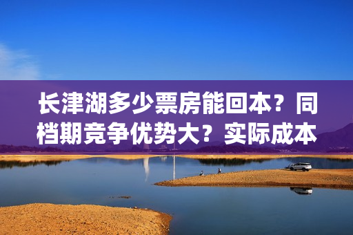 长津湖多少票房能回本？同档期竞争优势大？实际成本是多少？(长津湖票房多少亿?)