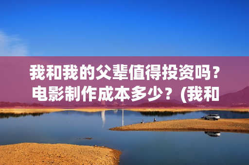 我和我的父辈值得投资吗？电影制作成本多少？(我和我的父辈是啥片)