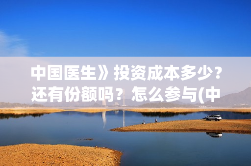 中国医生》投资成本多少？还有份额吗？怎么参与(中国医生投资额)