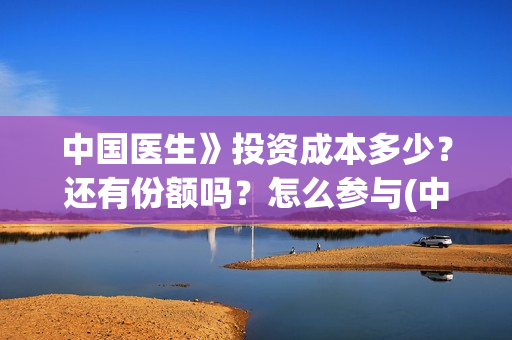中国医生》投资成本多少？还有份额吗？怎么参与(中国医生投资亏损)