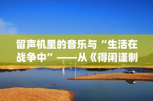 留声机里的音乐与“生活在战争中”——从《得闲谨制》的插曲看抗战时期的文艺(留声机 音乐)