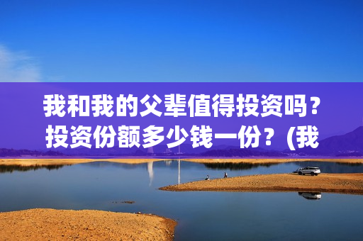 我和我的父辈值得投资吗？投资份额多少钱一份？(我和我的父辈咋样)