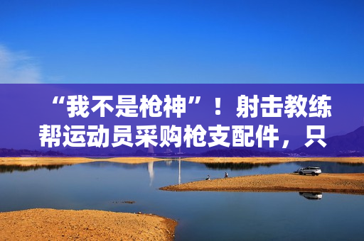 “我不是枪神”！射击教练帮运动员采购枪支配件，只赚4万被判10年