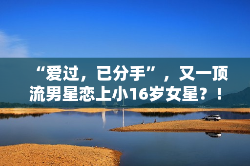 “爱过，已分手”，又一顶流男星恋上小16岁女星？！