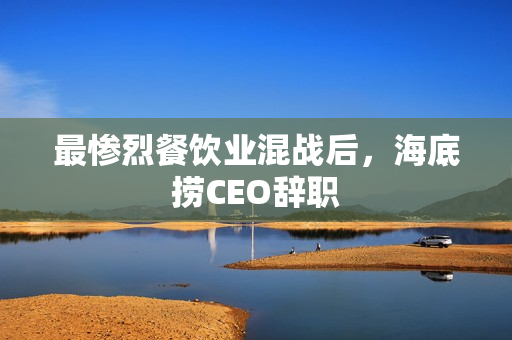 最惨烈餐饮业混战后，海底捞CEO辞职