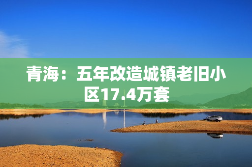 青海：五年改造城镇老旧小区17.4万套