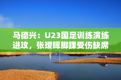 马德兴：U23国足训练演练进攻，张瑷晖脚踝受伤缺席合练