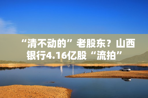 “清不动的”老股东？山西银行4.16亿股“流拍”