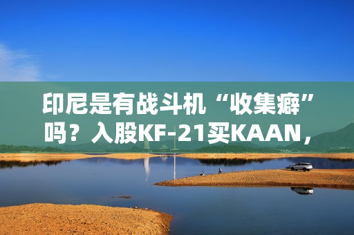 印尼是有战斗机“收集癖”吗？入股KF-21买KAAN，收到“阵风”又瞄上“枭龙”，这操作非常人能理解
