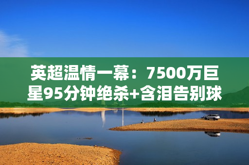 英超温情一幕：7500万巨星95分钟绝杀+含泪告别球迷今赴曼城体检