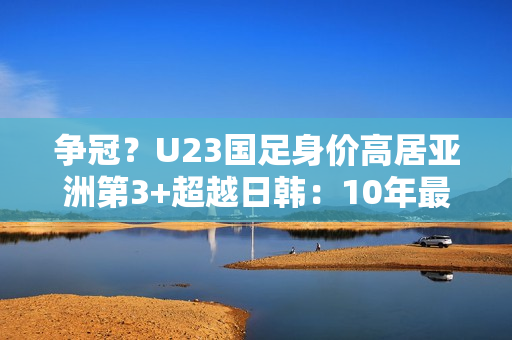 争冠？U23国足身价高居亚洲第3+超越日韩：10年最强欲改11年尴尬