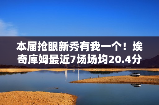 本届抢眼新秀有我一个！埃奇库姆最近7场场均20.4分5板3.4助1.6断