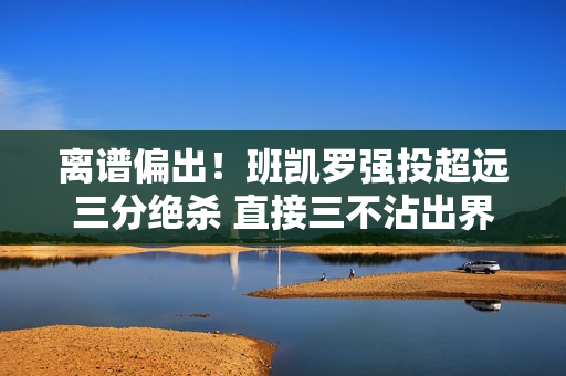 离谱偏出！班凯罗强投超远三分绝杀 直接三不沾出界