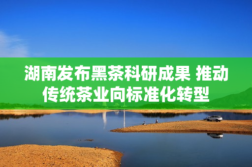 湖南发布黑茶科研成果 推动传统茶业向标准化转型