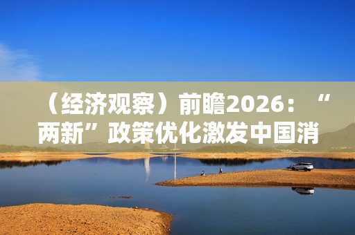 (经济观察)前瞻2026:“两新”政策优化激发中国消费新活力 (经济观察)前瞻2026:“两新”政策优化激发中国消费新活力