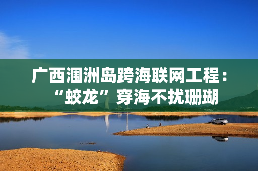 广西涠洲岛跨海联网工程：“蛟龙”穿海不扰珊瑚