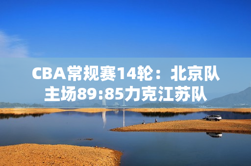 CBA常规赛14轮：北京队主场89:85力克江苏队