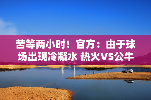 苦等两小时！官方：由于球场出现冷凝水 热火VS公牛比赛延期举行