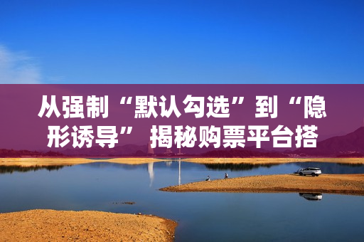 从强制“默认勾选”到“隐形诱导” 揭秘购票平台搭售套路