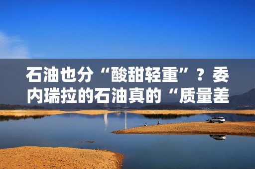 石油也分“酸甜轻重”？委内瑞拉的石油真的“质量差”吗？