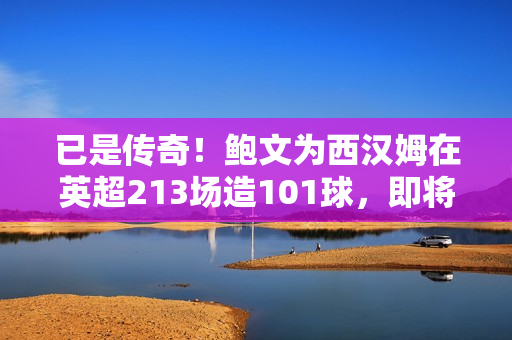 已是传奇！鲍文为西汉姆在英超213场造101球，即将登顶队史榜首