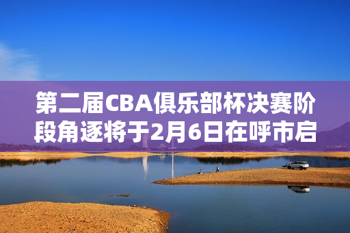 第二届CBA俱乐部杯决赛阶段角逐将于2月6日在呼市启幕
