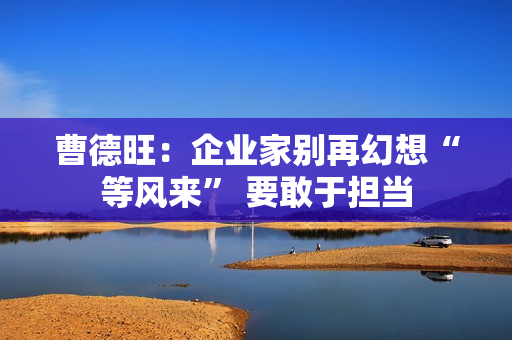 曹德旺：企业家别再幻想“等风来” 要敢于担当