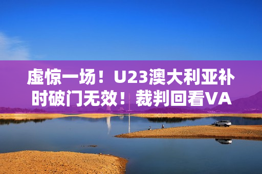 虚惊一场！U23澳大利亚补时破门无效！裁判回看VAR判手球在先