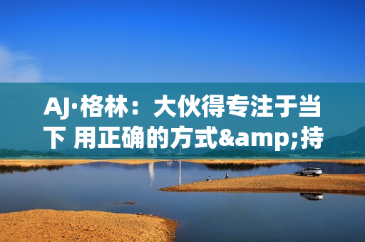 AJ·格林：大伙得专注于当下 用正确的方式&持续地把事情做好