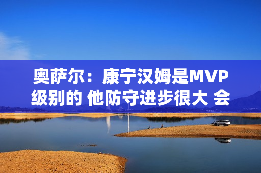 奥萨尔：康宁汉姆是MVP级别的 他防守进步很大 会主动防箭头人物