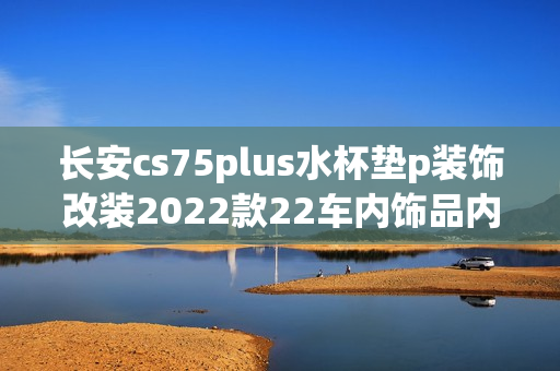 长安cs75plus水杯垫p装饰改装2022款22车内饰品内饰汽车用品配件