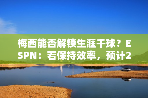 梅西能否解锁生涯千球？ESPN：若保持效率，预计2028赛季41岁达成