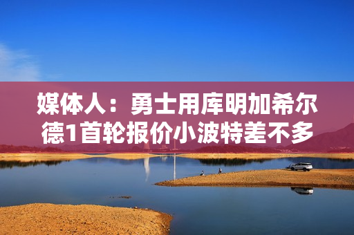 媒体人：勇士用库明加希尔德1首轮报价小波特差不多 2首轮不合理