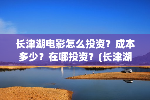 长津湖电影怎么投资?成本多少?在哪投资?(长津湖电影怎样) 长津湖电影怎么投资?成本多少?在哪投资?(长津湖电影怎样)