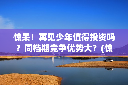 惊呆！再见少年值得投资吗？同档期竞争优势大？(惊呆!再见少年免费阅读)