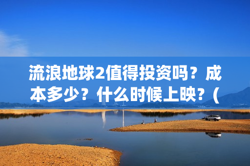 流浪地球2值得投资吗?成本多少?什么时候上映?(流浪地球2值得看吗) 流浪地球2值得投资吗?成本多少?什么时候上映?(流浪地球2值得看吗)