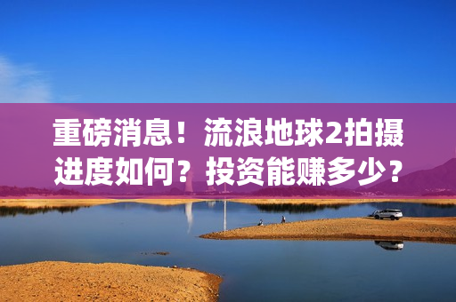重磅消息!流浪地球2拍摄进度如何?投资能赚多少?(流浪行为是否构成犯罪) 重磅消息!流浪地球2拍摄进度如何?投资能赚多少?(流浪行为是否构成犯罪)