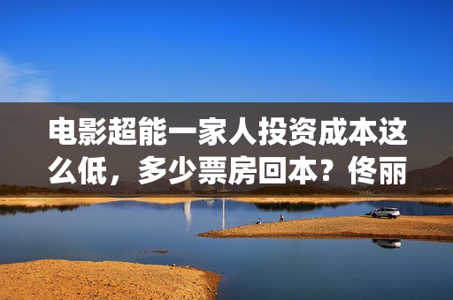 电影超能一家人投资成本这么低，多少票房回本？佟丽娅离婚(电影超能一家人沈腾免费观看抢先版)
