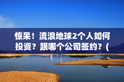 惊呆！流浪地球2个人如何投资？跟哪个公司签约？(流浪地球流浪地球)