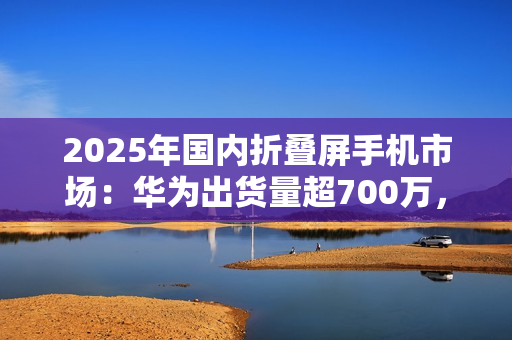 2025年国内折叠屏手机市场：华为出货量超700万，小米沦为Others