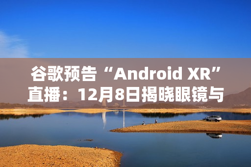 谷歌预告“Android XR”直播：12月8日揭晓眼镜与头显平台