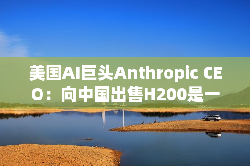 美国AI巨头Anthropic CEO：向中国出售H200是一大错误！应该更严格管制