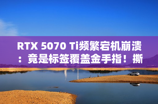 RTX 5070 Ti频繁宕机崩溃：竟是标签覆盖金手指！撕下就没保修玩家两难