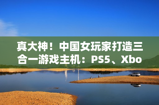 真大神！中国女玩家打造三合一游戏主机：PS5、Xbox Series S、Switch 2首次合体