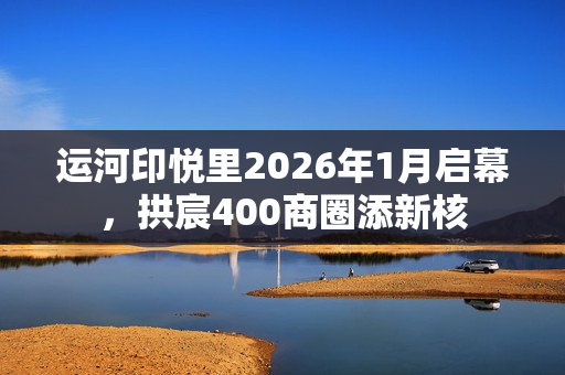 运河印悦里2026年1月启幕，拱宸400商圈添新核