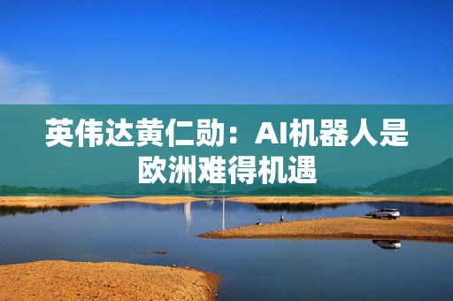 英伟达黄仁勋：AI机器人是欧洲难得机遇