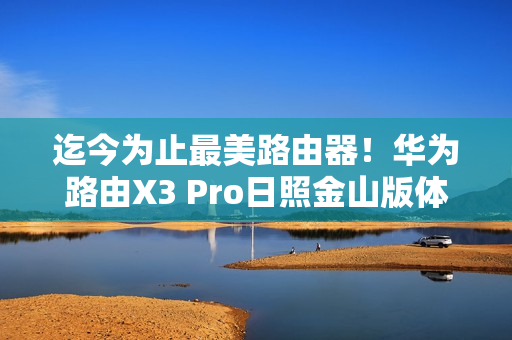 迄今为止最美路由器！华为路由X3 Pro日照金山版体验评测：能打的不仅仅是颜值