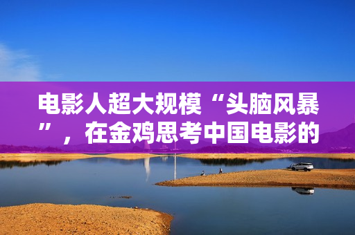 电影人超大规模“头脑风暴”，在金鸡思考中国电影的下一步该怎么走