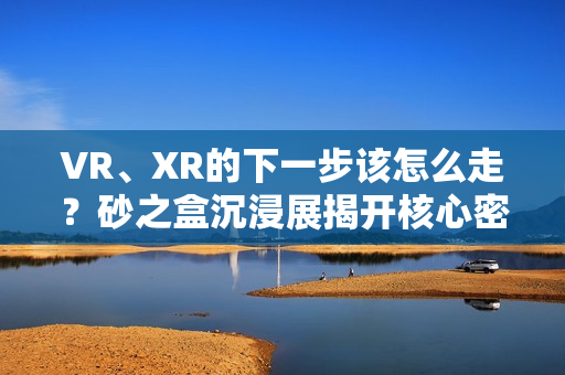 VR、XR的下一步该怎么走？砂之盒沉浸展揭开核心密码（深度观察）