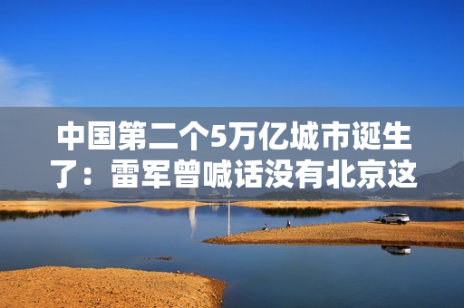 中国第二个5万亿城市诞生了：雷军曾喊话没有北京这片沃土 就没有小米